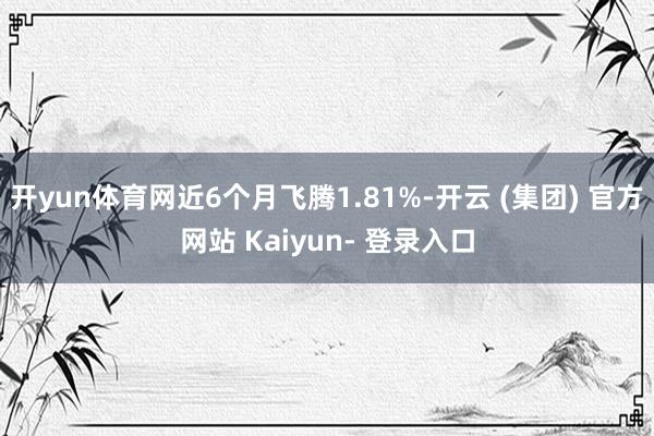 开yun体育网近6个月飞腾1.81%-开云 (集团) 官方网站 Kaiyun- 登录入口