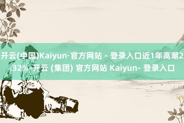 开云(中国)Kaiyun·官方网站 - 登录入口近1年高潮2.32%-开云 (集团) 官方网站 Kaiyun- 登录入口