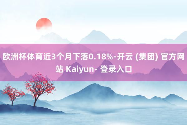 欧洲杯体育近3个月下落0.18%-开云 (集团) 官方网站 Kaiyun- 登录入口