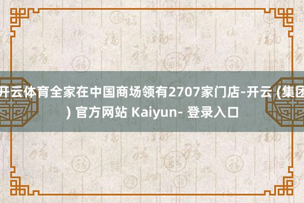 开云体育全家在中国商场领有2707家门店-开云 (集团) 官方网站 Kaiyun- 登录入口