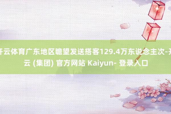 开云体育广东地区瞻望发送搭客129.4万东说念主次-开云 (集团) 官方网站 Kaiyun- 登录入口