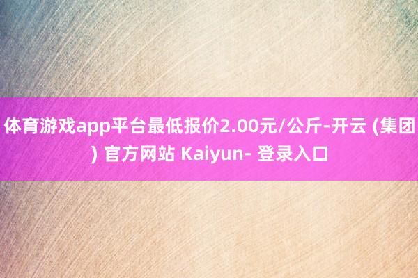 体育游戏app平台最低报价2.00元/公斤-开云 (集团) 官方网站 Kaiyun- 登录入口