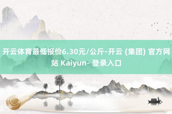 开云体育最低报价6.30元/公斤-开云 (集团) 官方网站 Kaiyun- 登录入口