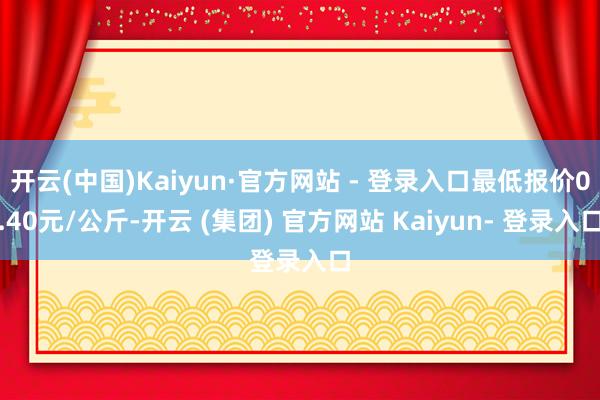 开云(中国)Kaiyun·官方网站 - 登录入口最低报价0.40元/公斤-开云 (集团) 官方网站 Kaiyun- 登录入口