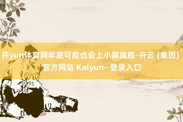 开yun体育网年底可能也会上小屏旗舰-开云 (集团) 官方网站 Kaiyun- 登录入口