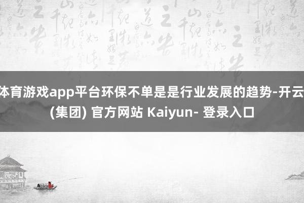 体育游戏app平台环保不单是是行业发展的趋势-开云 (集团) 官方网站 Kaiyun- 登录入口