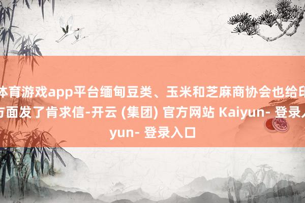 体育游戏app平台缅甸豆类、玉米和芝麻商协会也给印度方面发了肯求信-开云 (集团) 官方网站 Kaiyun- 登录入口