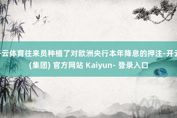 开云体育往来员种植了对欧洲央行本年降息的押注-开云 (集团) 官方网站 Kaiyun- 登录入口