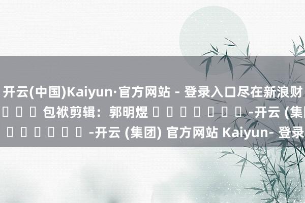 开云(中国)Kaiyun·官方网站 - 登录入口尽在新浪财经APP            						包袱剪辑：郭明煜 							-开云 (集团) 官方网站 Kaiyun- 登录入口