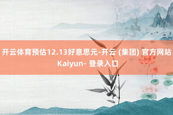 开云体育预估12.13好意思元-开云 (集团) 官方网站 Kaiyun- 登录入口