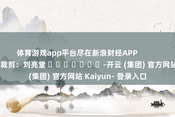 体育游戏app平台尽在新浪财经APP            						背负裁剪：刘亮堂 							-开云 (集团) 官方网站 Kaiyun- 登录入口