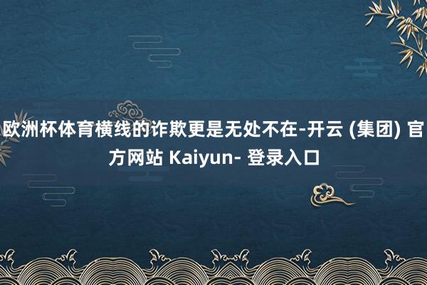欧洲杯体育横线的诈欺更是无处不在-开云 (集团) 官方网站 Kaiyun- 登录入口