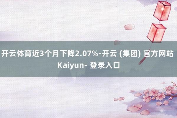 开云体育近3个月下降2.07%-开云 (集团) 官方网站 Kaiyun- 登录入口
