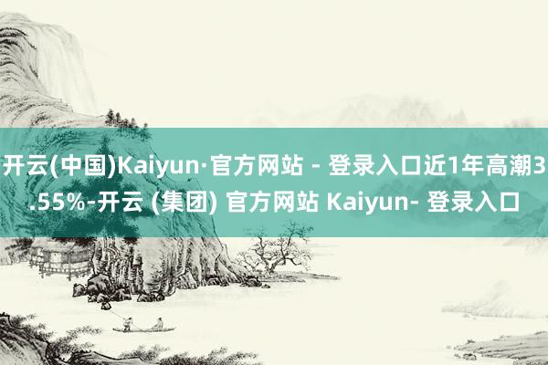 开云(中国)Kaiyun·官方网站 - 登录入口近1年高潮3.55%-开云 (集团) 官方网站 Kaiyun- 登录入口