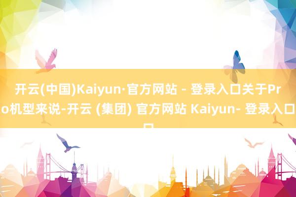 开云(中国)Kaiyun·官方网站 - 登录入口　　关于Pro机型来说-开云 (集团) 官方网站 Kaiyun- 登录入口