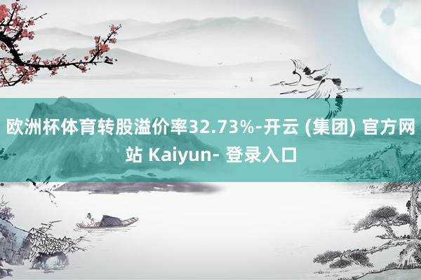 欧洲杯体育转股溢价率32.73%-开云 (集团) 官方网站 Kaiyun- 登录入口