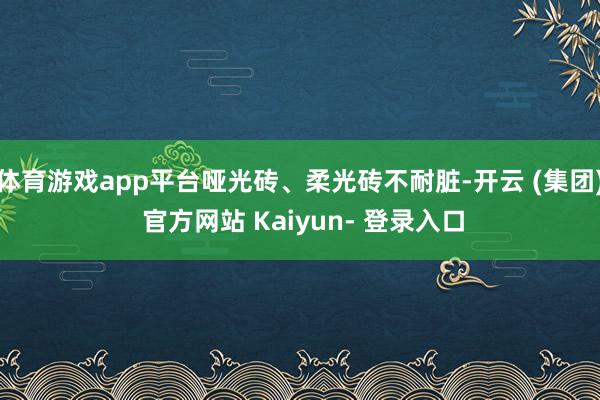 体育游戏app平台哑光砖、柔光砖不耐脏-开云 (集团) 官方网站 Kaiyun- 登录入口