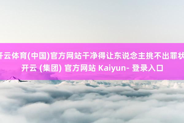 开云体育(中国)官方网站干净得让东说念主挑不出罪状-开云 (集团) 官方网站 Kaiyun- 登录入口