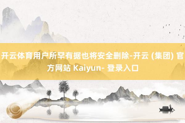 开云体育用户所罕有据也将安全删除-开云 (集团) 官方网站 Kaiyun- 登录入口