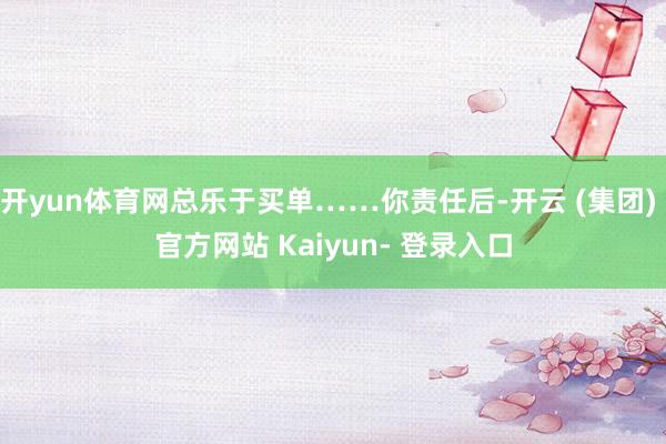 开yun体育网总乐于买单……你责任后-开云 (集团) 官方网站 Kaiyun- 登录入口