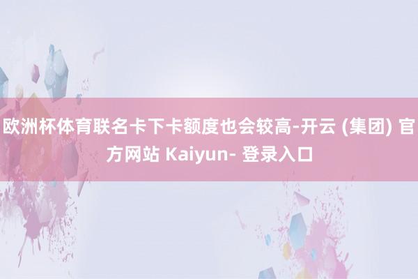 欧洲杯体育联名卡下卡额度也会较高-开云 (集团) 官方网站 Kaiyun- 登录入口