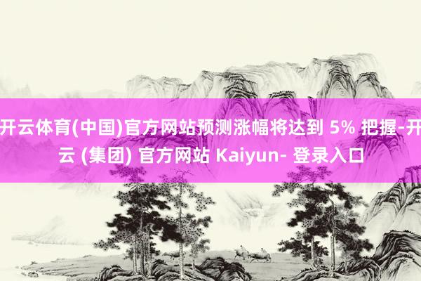 开云体育(中国)官方网站预测涨幅将达到 5% 把握-开云 (集团) 官方网站 Kaiyun- 登录入口