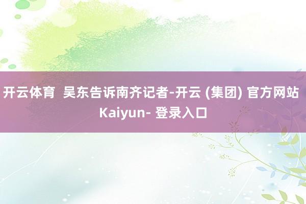 开云体育  吴东告诉南齐记者-开云 (集团) 官方网站 Kaiyun- 登录入口