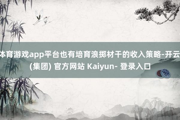 体育游戏app平台也有培育浪掷材干的收入策略-开云 (集团) 官方网站 Kaiyun- 登录入口