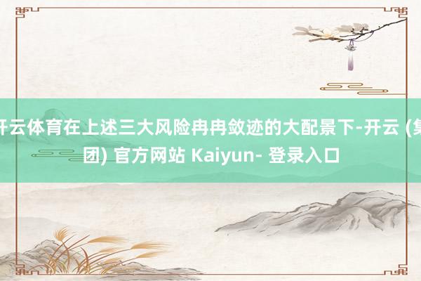 开云体育在上述三大风险冉冉敛迹的大配景下-开云 (集团) 官方网站 Kaiyun- 登录入口