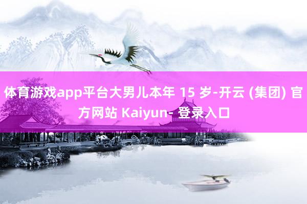 体育游戏app平台大男儿本年 15 岁-开云 (集团) 官方网站 Kaiyun- 登录入口