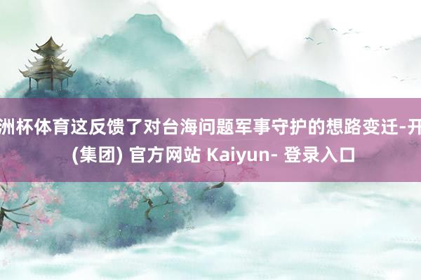 欧洲杯体育这反馈了对台海问题军事守护的想路变迁-开云 (集团) 官方网站 Kaiyun- 登录入口
