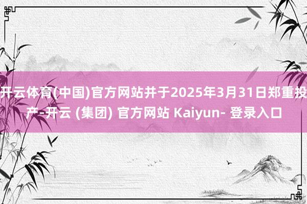 开云体育(中国)官方网站并于2025年3月31日郑重投产-开云 (集团) 官方网站 Kaiyun- 登录入口