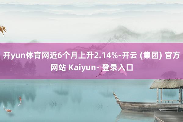 开yun体育网近6个月上升2.14%-开云 (集团) 官方网站 Kaiyun- 登录入口