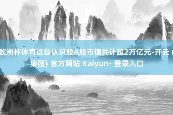 欧洲杯体育这些认识股A股市值共计超2万亿元-开云 (集团) 官方网站 Kaiyun- 登录入口