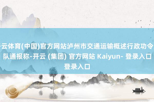 开云体育(中国)官方网站泸州市交通运输概述行政功令支队通报称-开云 (集团) 官方网站 Kaiyun- 登录入口
