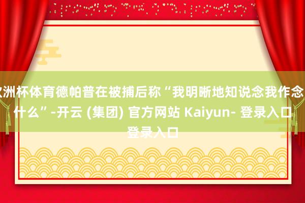 欧洲杯体育德帕普在被捕后称“我明晰地知说念我作念了什么”-开云 (集团) 官方网站 Kaiyun- 登录入口
