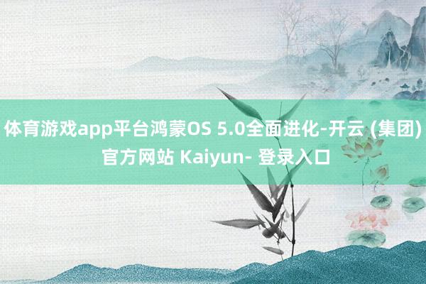 体育游戏app平台鸿蒙OS 5.0全面进化-开云 (集团) 官方网站 Kaiyun- 登录入口