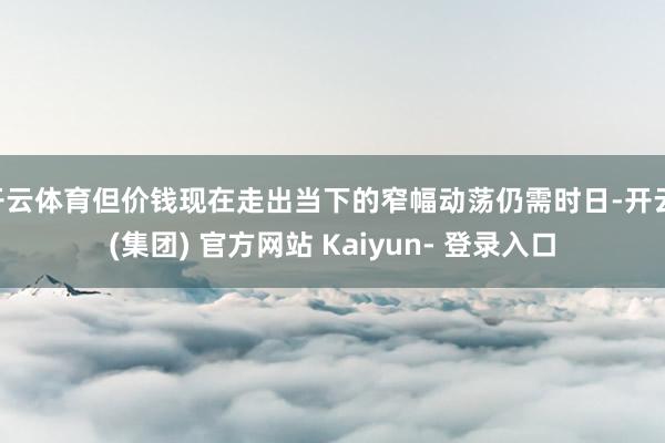 开云体育但价钱现在走出当下的窄幅动荡仍需时日-开云 (集团) 官方网站 Kaiyun- 登录入口