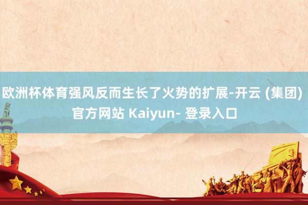 欧洲杯体育强风反而生长了火势的扩展-开云 (集团) 官方网站 Kaiyun- 登录入口
