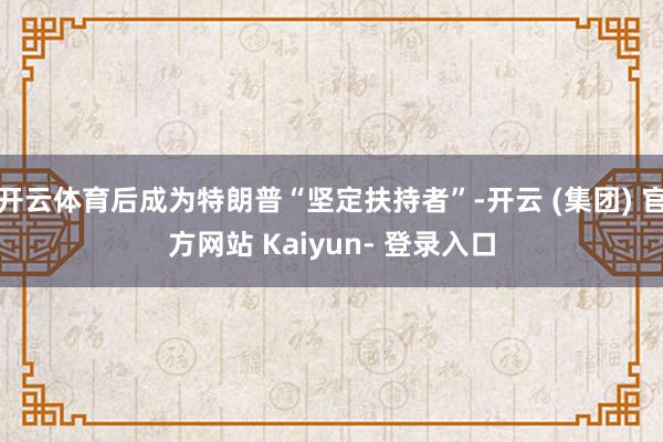 开云体育后成为特朗普“坚定扶持者”-开云 (集团) 官方网站 Kaiyun- 登录入口