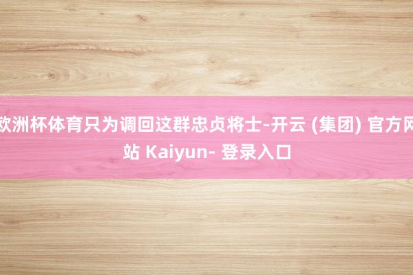 欧洲杯体育只为调回这群忠贞将士-开云 (集团) 官方网站 Kaiyun- 登录入口