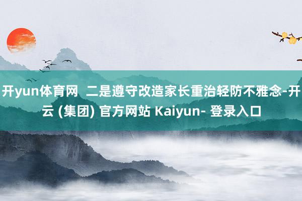 开yun体育网  　　二是遵守改造家长重治轻防不雅念-开云 (集团) 官方网站 Kaiyun- 登录入口