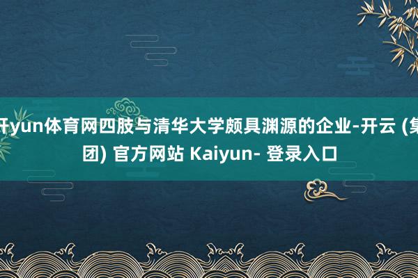 开yun体育网四肢与清华大学颇具渊源的企业-开云 (集团) 官方网站 Kaiyun- 登录入口