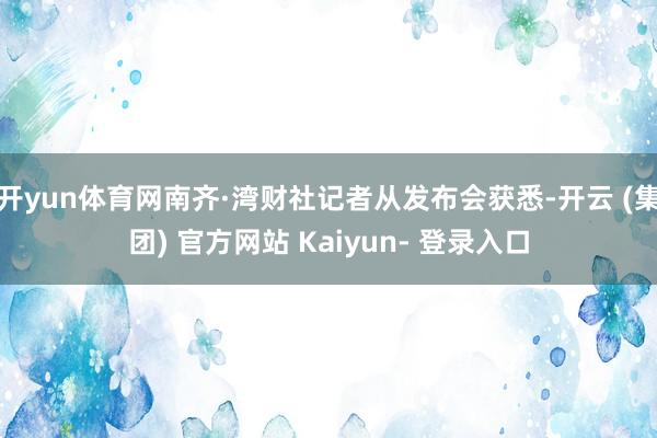 开yun体育网南齐·湾财社记者从发布会获悉-开云 (集团) 官方网站 Kaiyun- 登录入口