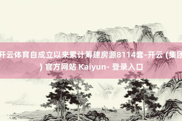 开云体育自成立以来累计筹建房源8114套-开云 (集团) 官方网站 Kaiyun- 登录入口