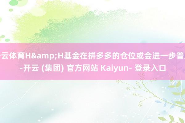 开云体育H&H基金在拼多多的仓位或会进一步普及-开云 (集团) 官方网站 Kaiyun- 登录入口