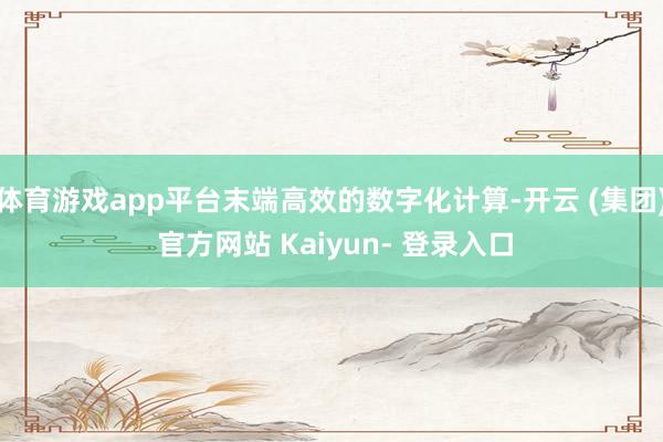 体育游戏app平台末端高效的数字化计算-开云 (集团) 官方网站 Kaiyun- 登录入口