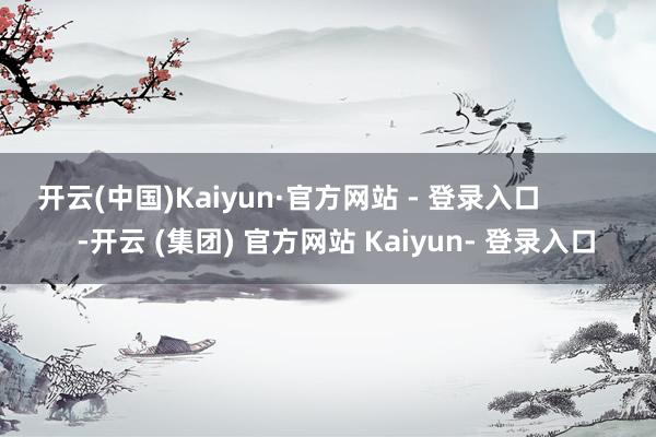 开云(中国)Kaiyun·官方网站 - 登录入口            -开云 (集团) 官方网站 Kaiyun- 登录入口