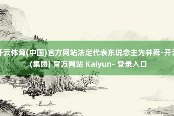 开云体育(中国)官方网站法定代表东说念主为林舜-开云 (集团) 官方网站 Kaiyun- 登录入口