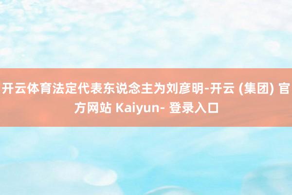 开云体育法定代表东说念主为刘彦明-开云 (集团) 官方网站 Kaiyun- 登录入口